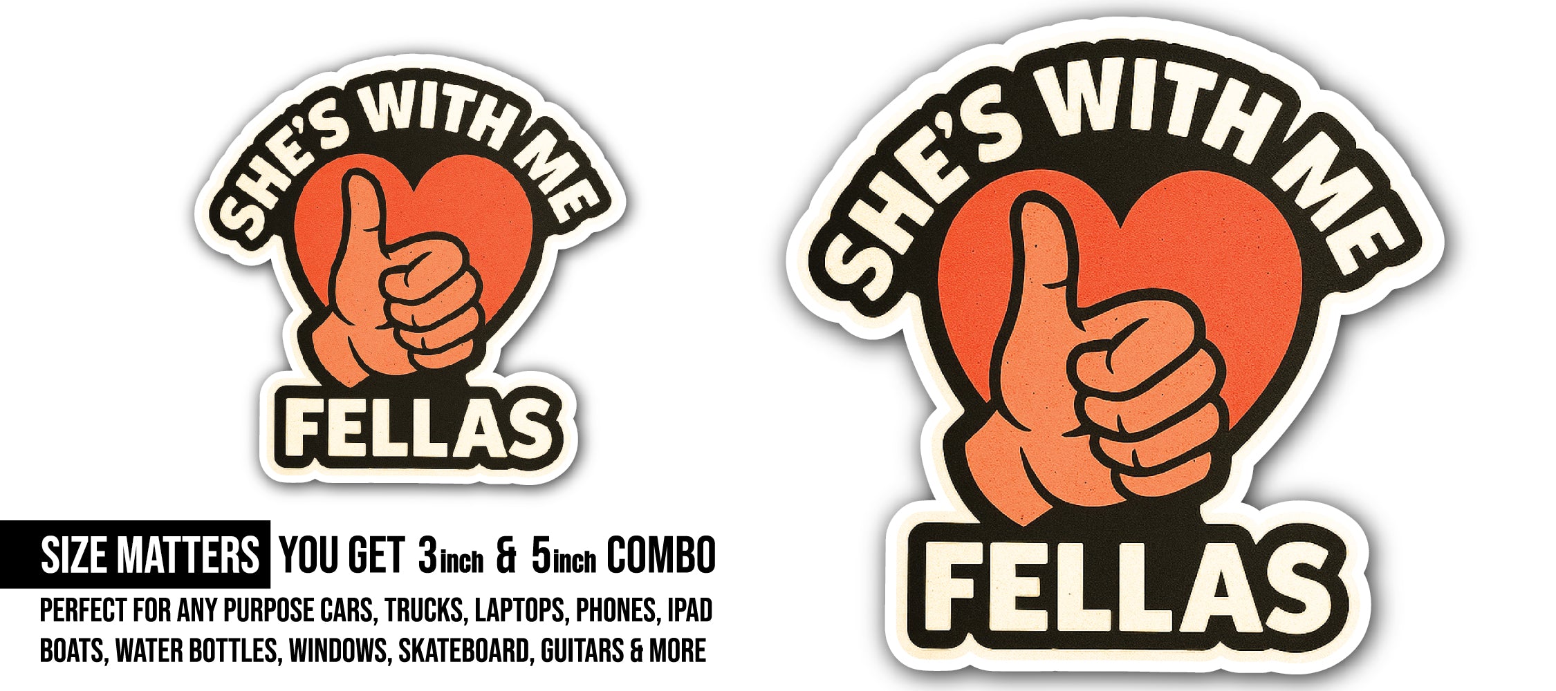 She's with me Fellas Sticker, Waterproof Vinyl Decal Sticker Indoor Or Outdoor 2 (Pieces) 3" and 5"